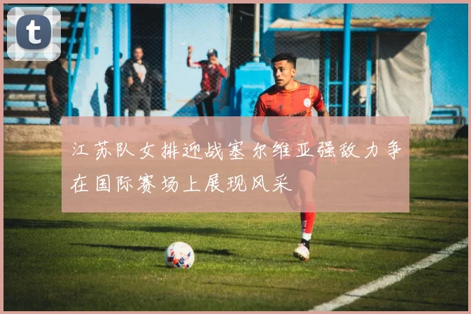 江苏队女排迎战塞尔维亚强敌力争在国际赛场上展现风采