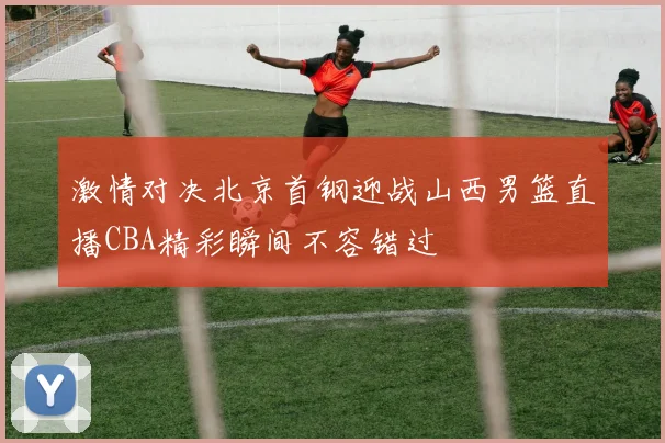 激情对决北京首钢迎战山西男篮直播CBA精彩瞬间不容错过