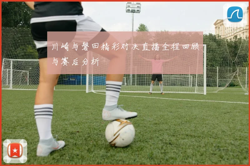 川崎与磐田精彩对决直播全程回顾与赛后分析
