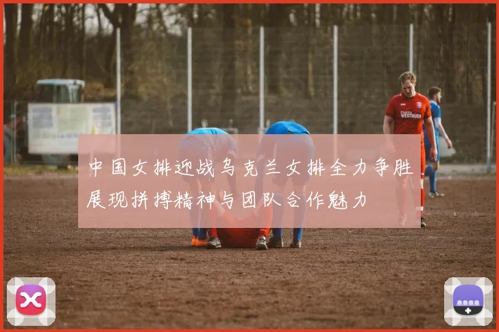 中国女排迎战乌克兰女排全力争胜展现拼搏精神与团队合作魅力