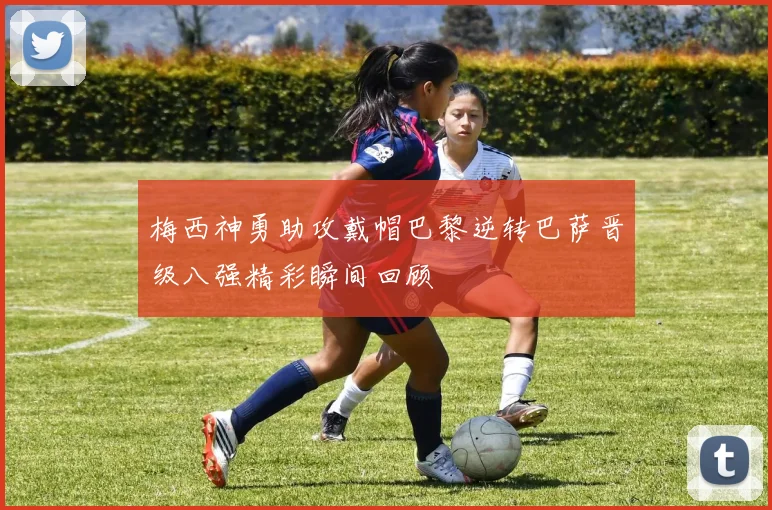 梅西神勇助攻戴帽巴黎逆转巴萨晋级八强精彩瞬间回顾