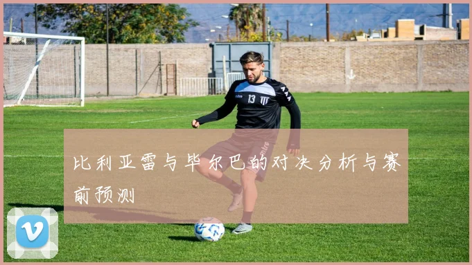 比利亚雷与毕尔巴的对决分析与赛前预测