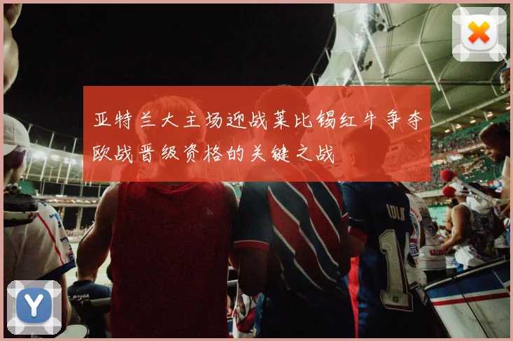 亚特兰大主场迎战莱比锡红牛争夺欧战晋级资格的关键之战
