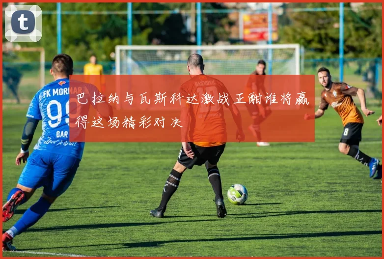 巴拉纳与瓦斯科达激战正酣谁将赢得这场精彩对决