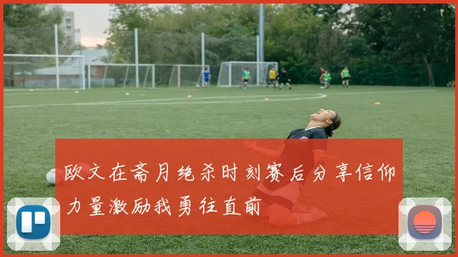 欧文在斋月绝杀时刻赛后分享信仰力量激励我勇往直前