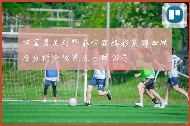 中国男足对阵菲律宾精彩集锦回顾与分析全场亮点一网打尽