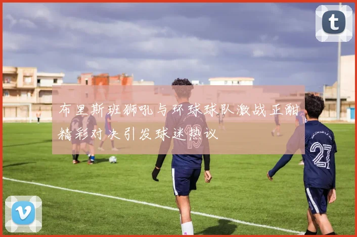 布里斯班狮吼与环球球队激战正酣精彩对决引发球迷热议