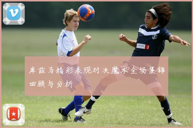 库兹马精彩表现对决魔术全场集锦回顾与分析
