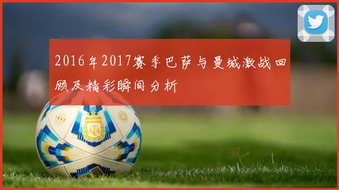 2016年2017赛季巴萨与曼城激战回顾及精彩瞬间分析