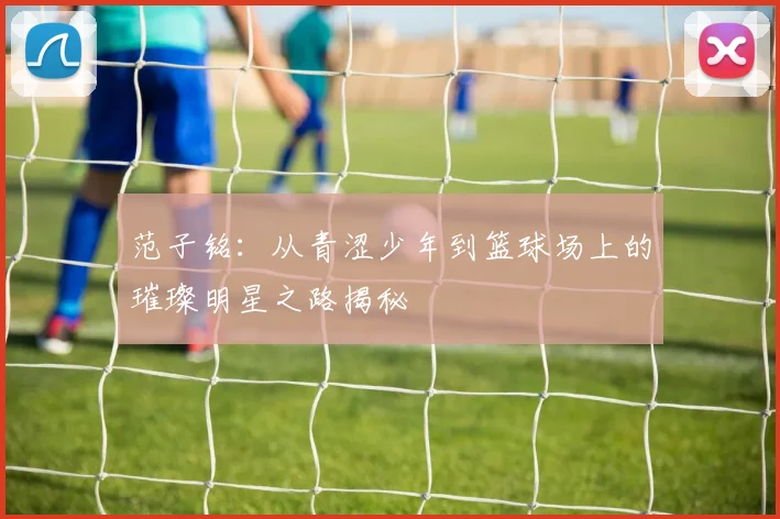 范子铭：从青涩少年到篮球场上的璀璨明星之路揭秘