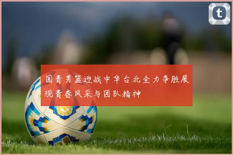 国青男篮迎战中华台北全力争胜展现青春风采与团队精神