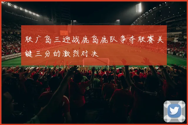 联广岛三迎战鹿岛鹿队争夺联赛关键三分的激烈对决