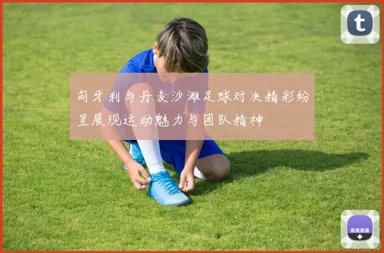 匈牙利与丹麦沙滩足球对决精彩纷呈展现运动魅力与团队精神