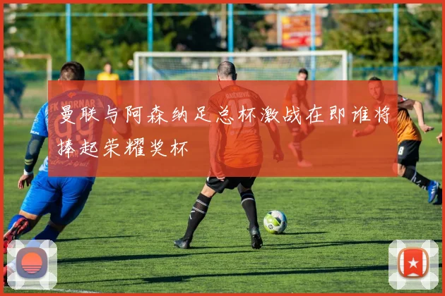曼联与阿森纳足总杯激战在即谁将捧起荣耀奖杯