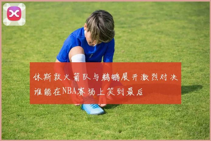 休斯敦火箭队与鹈鹕展开激烈对决谁能在NBA赛场上笑到最后