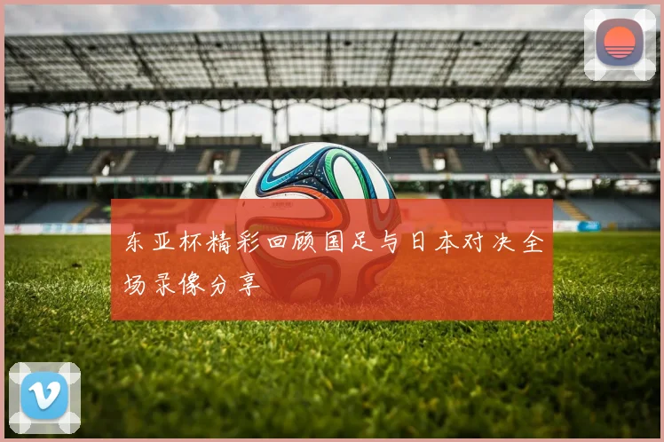东亚杯精彩回顾国足与日本对决全场录像分享