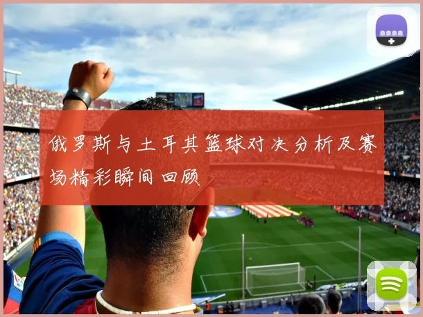 俄罗斯与土耳其篮球对决分析及赛场精彩瞬间回顾