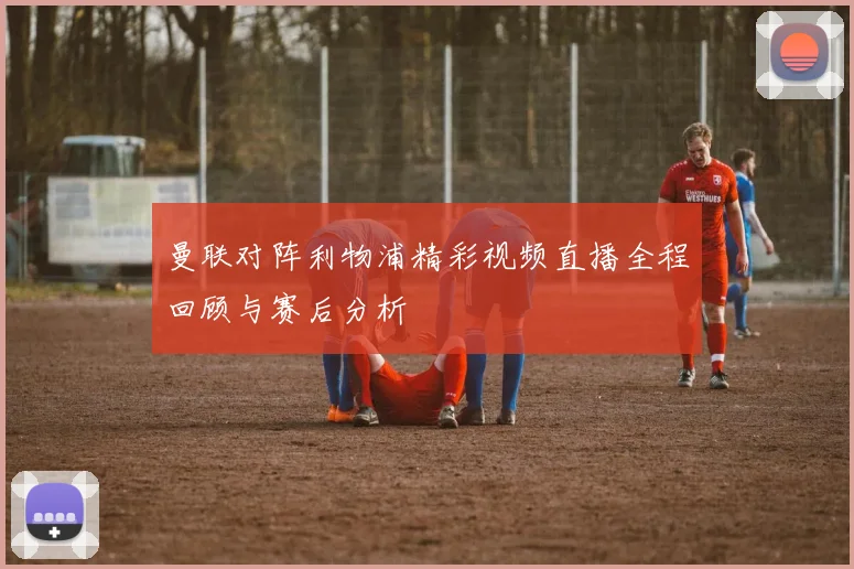 曼联对阵利物浦精彩视频直播全程回顾与赛后分析
