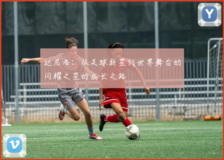 达尼洛：从足球新星到世界舞台的闪耀之星的成长之路