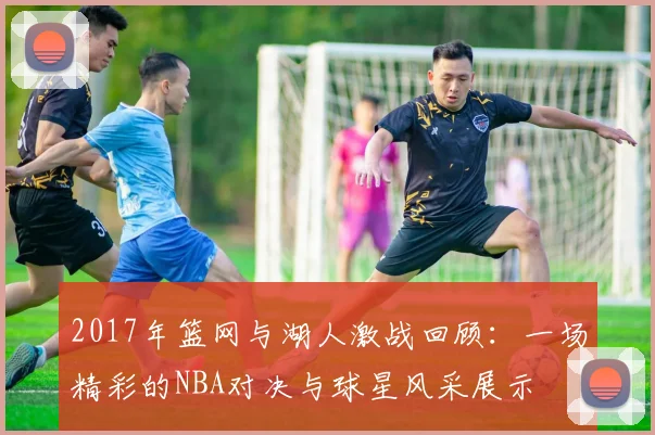 2017年篮网与湖人激战回顾：一场精彩的NBA对决与球星风采展示