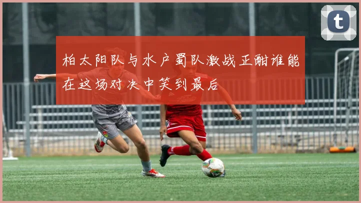 柏太阳队与水户蜀队激战正酣谁能在这场对决中笑到最后