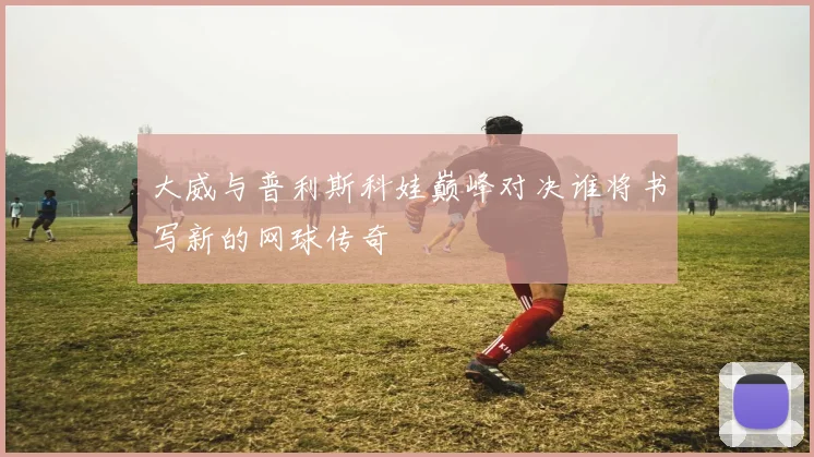 大威与普利斯科娃巅峰对决谁将书写新的网球传奇