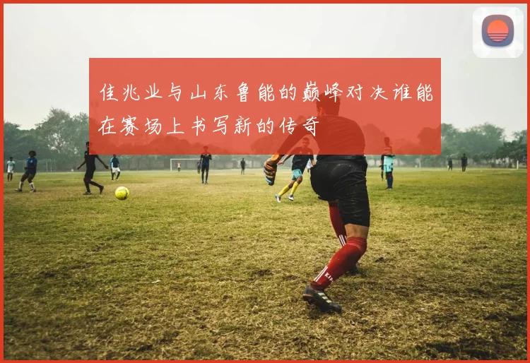 佳兆业与山东鲁能的巅峰对决谁能在赛场上书写新的传奇