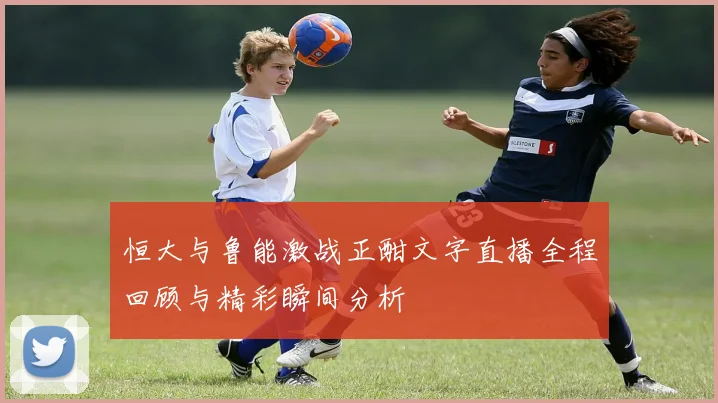 恒大与鲁能激战正酣文字直播全程回顾与精彩瞬间分析