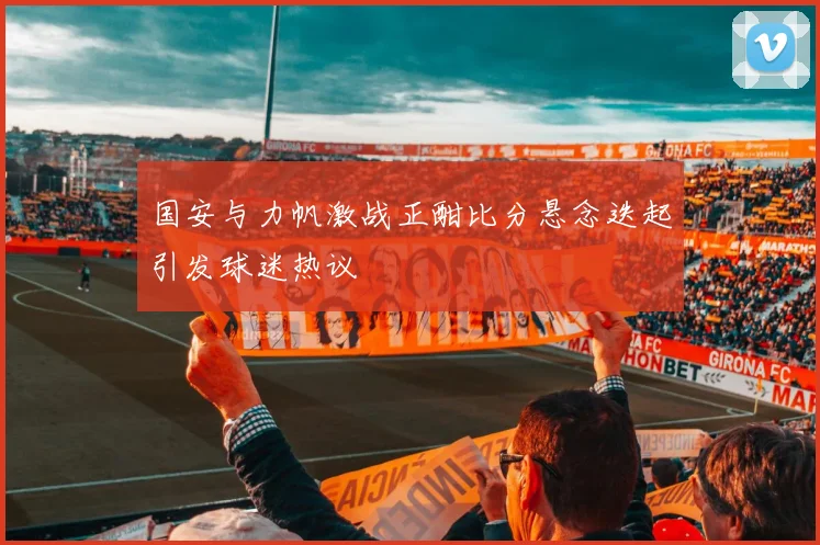 国安与力帆激战正酣比分悬念迭起引发球迷热议