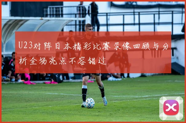 U23对阵日本精彩比赛录像回顾与分析全场亮点不容错过