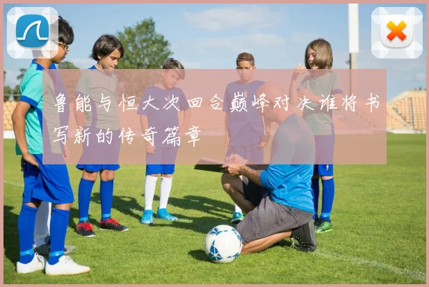 鲁能与恒大次回合巅峰对决谁将书写新的传奇篇章